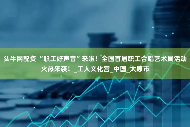 头牛网配资 “职工好声音”来啦！全国首届职工合唱艺术周活动火热来袭！_工人文化宫_中国_太原市