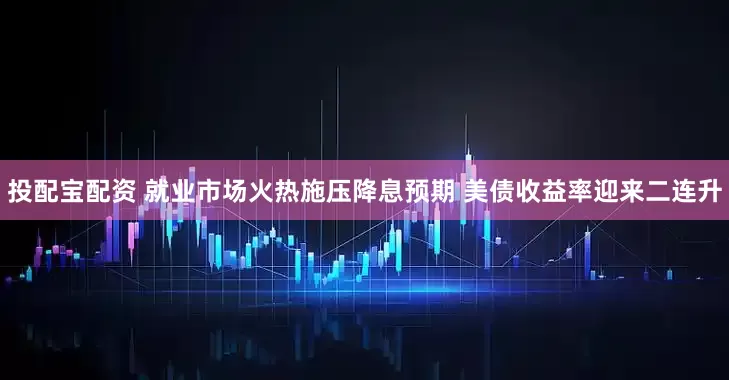 投配宝配资 就业市场火热施压降息预期 美债收益率迎来二连升
