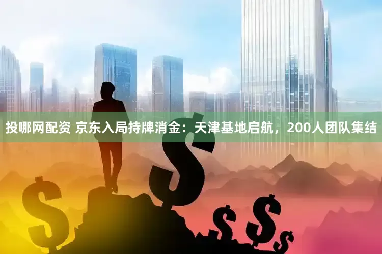 投哪网配资 京东入局持牌消金：天津基地启航，200人团队集结