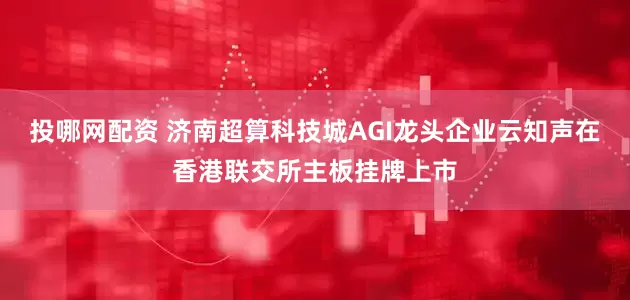投哪网配资 济南超算科技城AGI龙头企业云知声在香港联交所主板挂牌上市