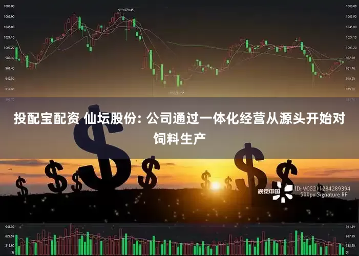 投配宝配资 仙坛股份: 公司通过一体化经营从源头开始对饲料生产