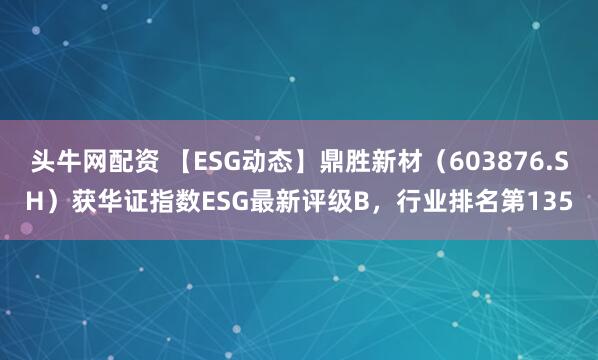 头牛网配资 【ESG动态】鼎胜新材（603876.SH）获华证指数ESG最新评级B，行业排名第135