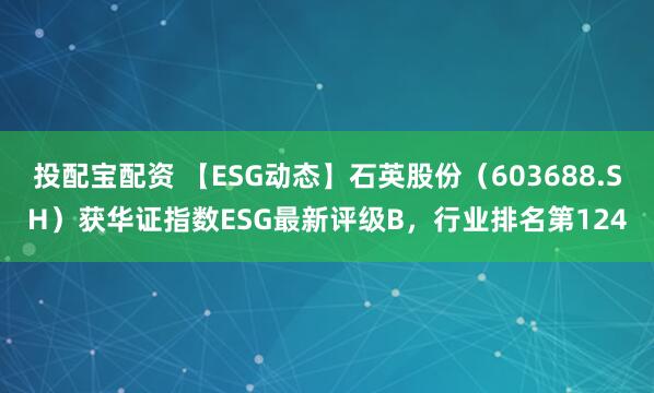 投配宝配资 【ESG动态】石英股份（603688.SH）获华证指数ESG最新评级B，行业排名第124