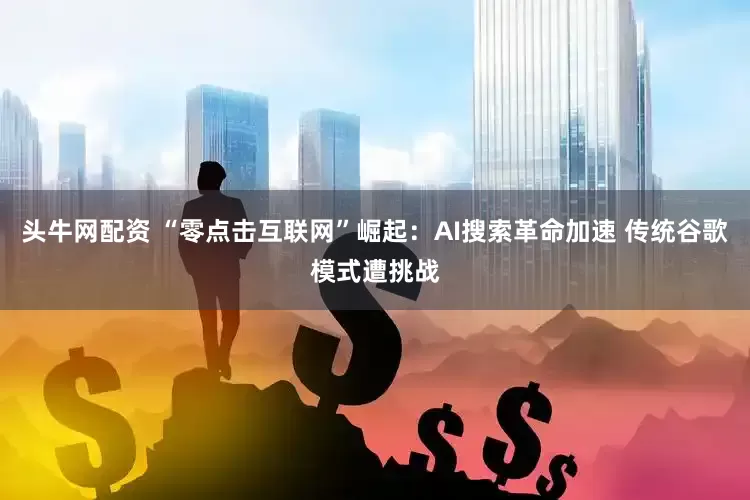 头牛网配资 “零点击互联网”崛起：AI搜索革命加速 传统谷歌模式遭挑战