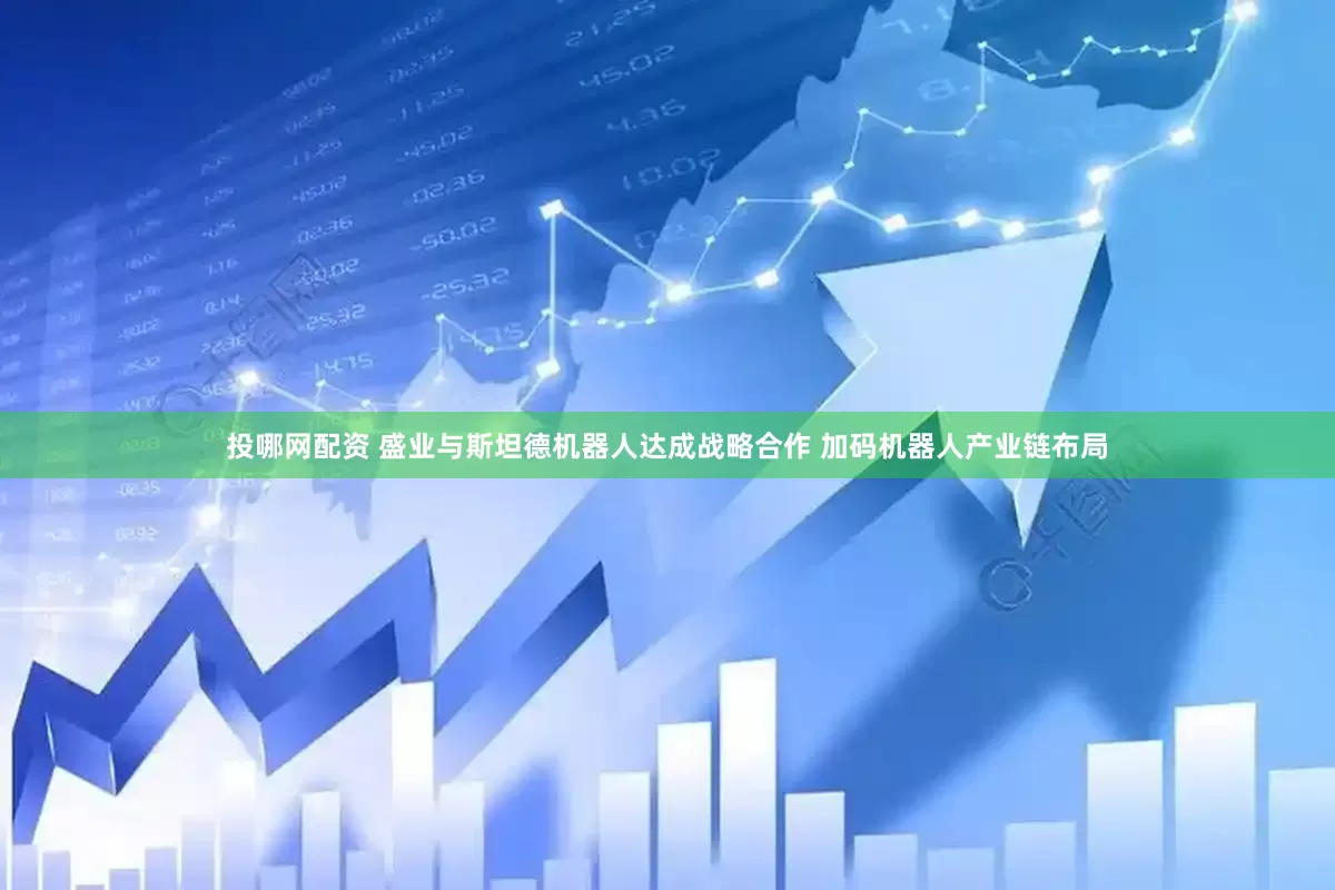 投哪网配资 盛业与斯坦德机器人达成战略合作 加码机器人产业链布局