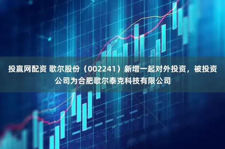 投赢网配资 歌尔股份（002241）新增一起对外投资，被投资公司为合肥歌尔泰克科技有限公司