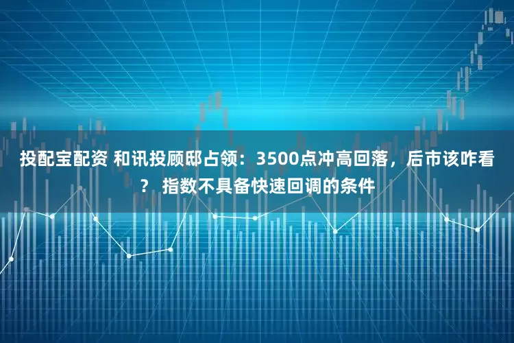投配宝配资 和讯投顾邸占领：3500点冲高回落，后市该咋看？ 指数不具备快速回调的条件