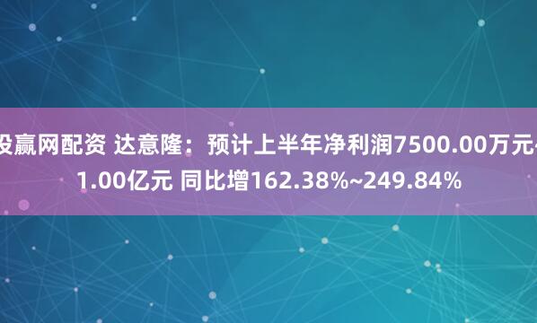 投赢网配资 达意隆：预计上半年净利润7500.00万元~1.00亿元 同比增162.38%~249.84%