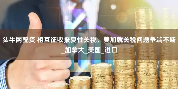 头牛网配资 相互征收报复性关税，美加就关税问题争端不断_加拿大_美国_进口