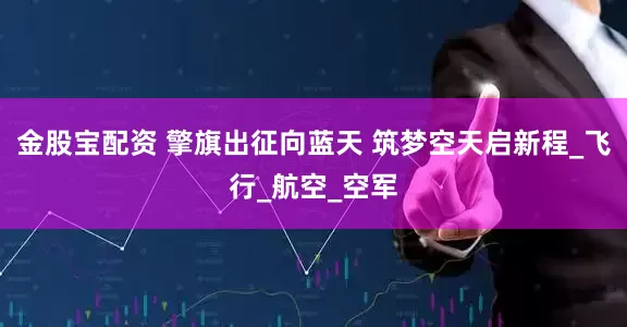 金股宝配资 擎旗出征向蓝天 筑梦空天启新程_飞行_航空_空军