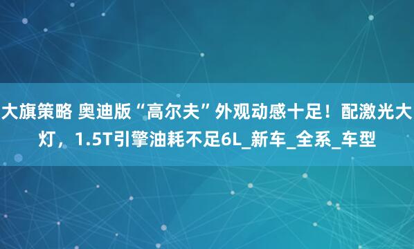大旗策略 奥迪版“高尔夫”外观动感十足！配激光大灯，1.5T引擎油耗不足6L_新车_全系_车型