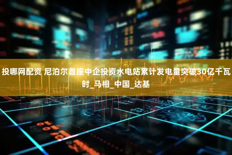 投哪网配资 尼泊尔首座中企投资水电站累计发电量突破30亿千瓦时_马相_中国_达基