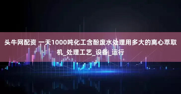 头牛网配资 一天1000吨化工含酚废水处理用多大的离心萃取机_处理工艺_设备_运行