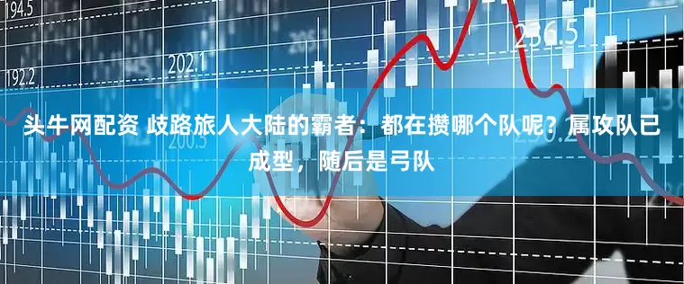 头牛网配资 歧路旅人大陆的霸者：都在攒哪个队呢？属攻队已成型，随后是弓队