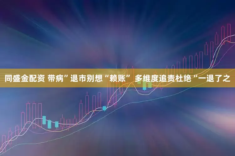 同盛金配资 带病”退市别想“赖账” 多维度追责杜绝“一退了之