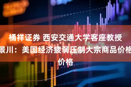 桶祥证券 西安交通大学客座教授景川：美国经济疲弱压制大宗商品价格