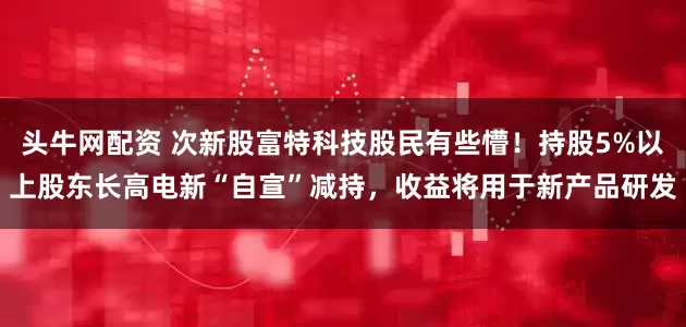 头牛网配资 次新股富特科技股民有些懵！持股5%以上股东长高电新“自宣”减持，收益将用于新产品研发