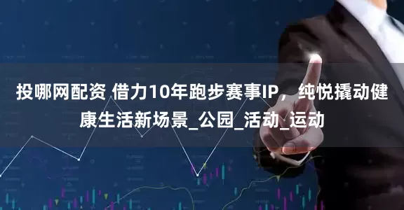 投哪网配资 借力10年跑步赛事IP，纯悦撬动健康生活新场景_公园_活动_运动