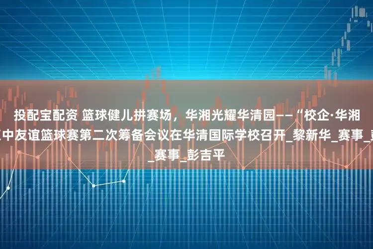 投配宝配资 篮球健儿拼赛场，华湘光耀华清园——“校企·华湘杯”柬中友谊篮球赛第二次筹备会议在华清国际学校召开_黎新华_赛事_彭吉平