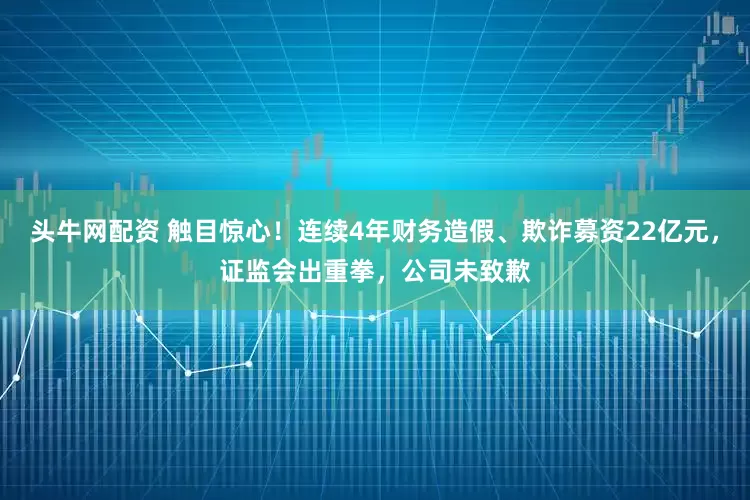 头牛网配资 触目惊心！连续4年财务造假、欺诈募资22亿元，证监会出重拳，公司未致歉
