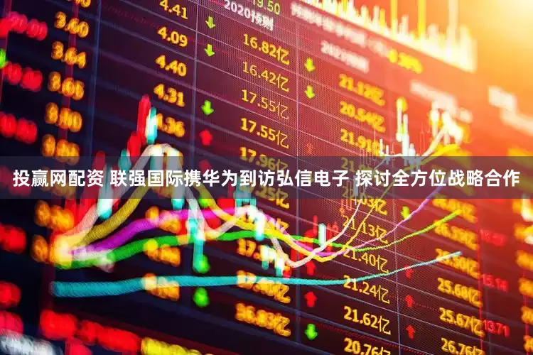 投赢网配资 联强国际携华为到访弘信电子 探讨全方位战略合作