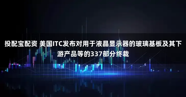 投配宝配资 美国ITC发布对用于液晶显示器的玻璃基板及其下游产品等的337部分终裁