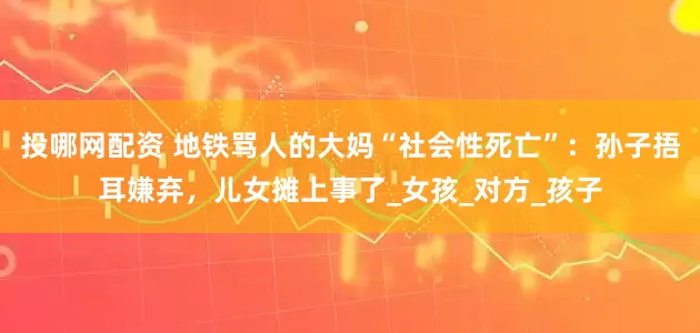 投哪网配资 地铁骂人的大妈“社会性死亡”：孙子捂耳嫌弃，儿女摊上事了_女孩_对方_孩子