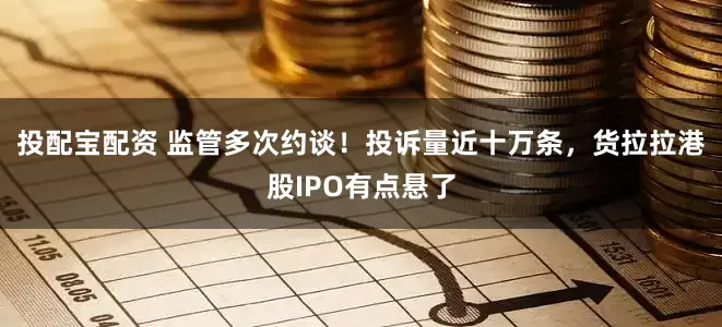 投配宝配资 监管多次约谈！投诉量近十万条，货拉拉港股IPO有点悬了
