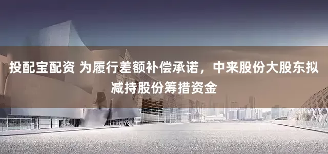 投配宝配资 为履行差额补偿承诺，中来股份大股东拟减持股份筹措资金