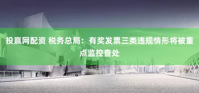 投赢网配资 税务总局:有奖发票三类违规情形将被重点监控查处