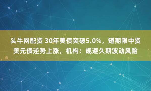 头牛网配资 30年美债突破5.0%，短期限中资美元债逆势上涨，机构：规避久期波动风险