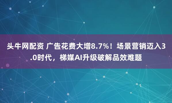 头牛网配资 广告花费大增8.7%!场景营销迈入3.0时代,梯媒AI升级破解品效难题